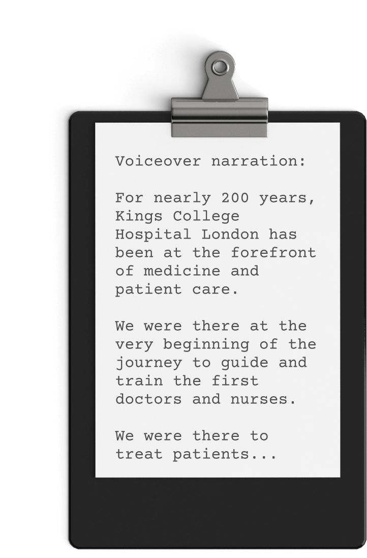 A black clipboard holds a paper with typed text that reads: "Voiceover narration: For nearly 200 years, Kings College Hospital London has been at the forefront of medicine and patient care. We were there at the very beginning of the journey to guide and train the first doctors and nurses. This NHS promotional video highlights our legacy in treating patients...